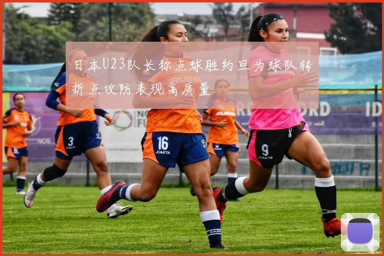 日本U23队长称点球胜约旦为球队转折点攻防表现高质量
