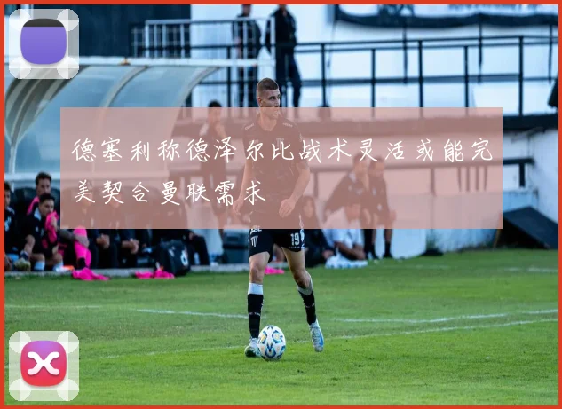 德塞利称德泽尔比战术灵活或能完美契合曼联需求