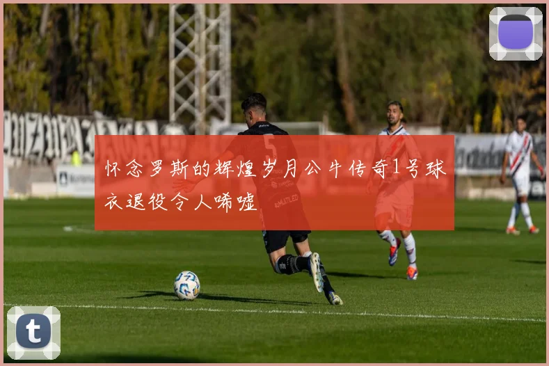 怀念罗斯的辉煌岁月公牛传奇1号球衣退役令人唏嘘