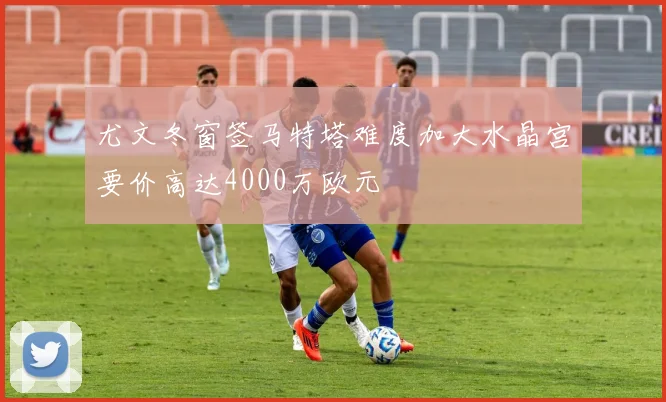 尤文冬窗签马特塔难度加大水晶宫要价高达4000万欧元