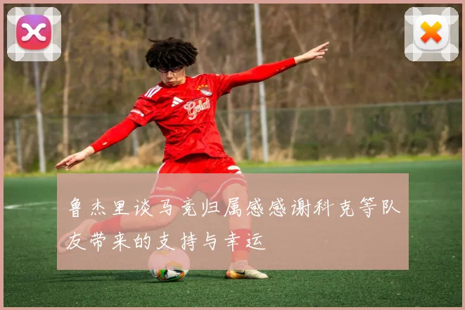 鲁杰里谈马竞归属感感谢科克等队友带来的支持与幸运