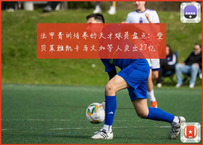 法甲青训培养的天才球员盘点：登贝莱雅凯卡马文加等人卖出27亿