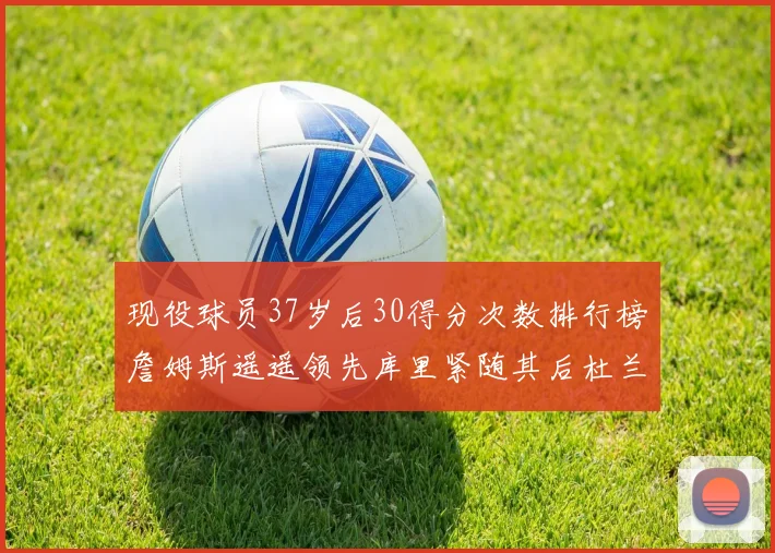 现役球员37岁后30得分次数排行榜詹姆斯遥遥领先库里紧随其后杜兰特位列第三