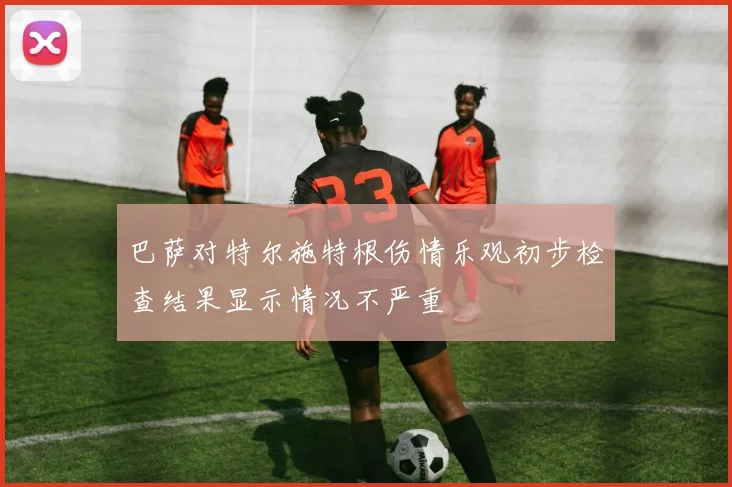 巴萨对特尔施特根伤情乐观初步检查结果显示情况不严重
