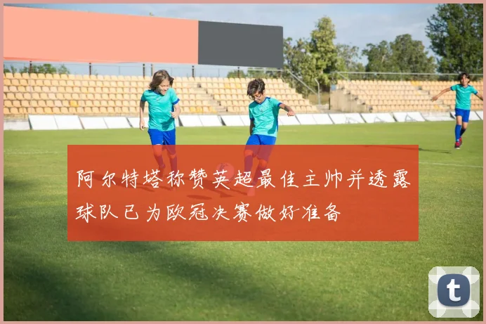 阿尔特塔称赞英超最佳主帅并透露球队已为欧冠决赛做好准备