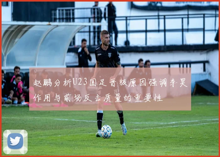 赵鹏分析U23国足晋级原因强调李昊作用与前场反击质量的重要性