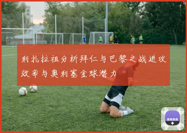 利扎拉祖分析拜仁与巴黎之战进攻效率与奥利塞金球潜力