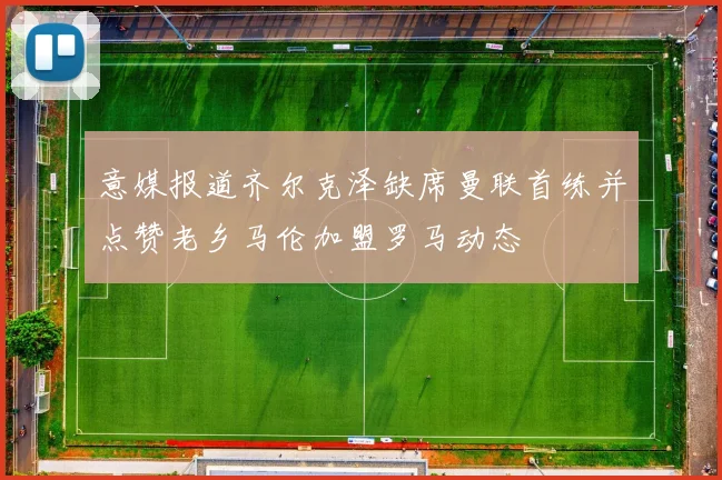 意媒报道齐尔克泽缺席曼联首练并点赞老乡马伦加盟罗马动态
