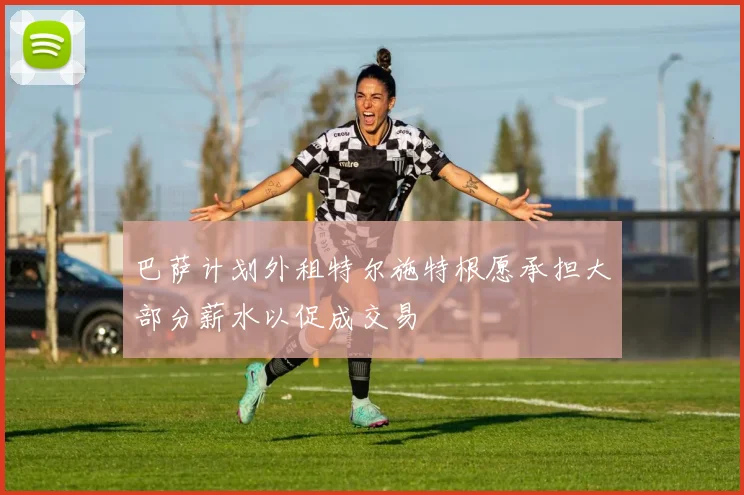 巴萨计划外租特尔施特根愿承担大部分薪水以促成交易