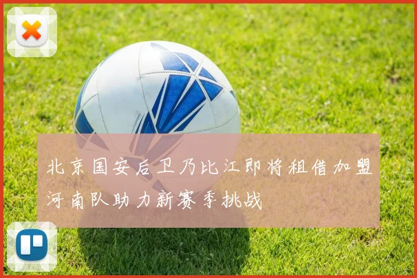 北京国安后卫乃比江即将租借加盟河南队助力新赛季挑战