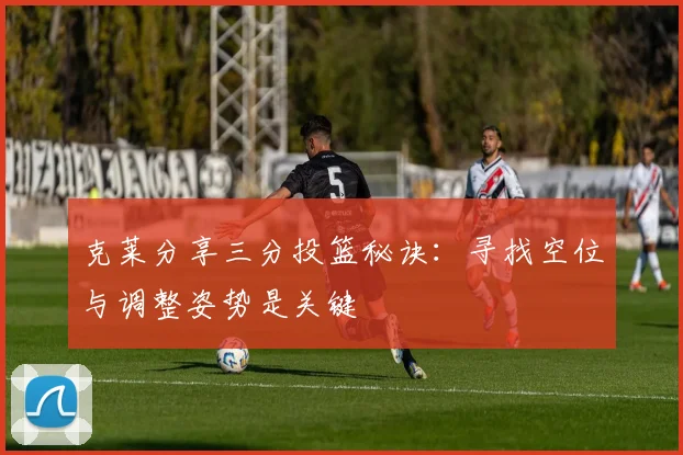 克莱分享三分投篮秘诀：寻找空位与调整姿势是关键